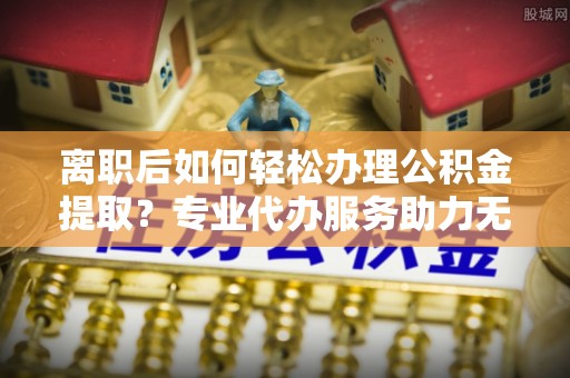 凯里离职后如何轻松办理公积金提取？专业代办服务助力无忧