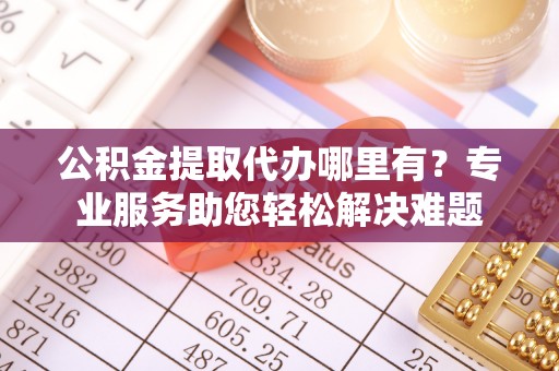 凯里公积金提取代办哪里有？专业服务助您轻松解决难题