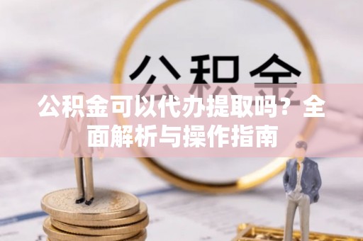 凯里公积金可以代办提取吗？全面解析与操作指南