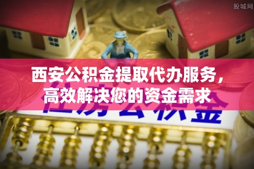 凯里西安公积金提取代办服务，高效解决您的资金需求