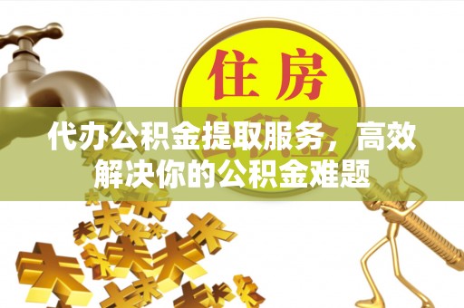 凯里代办公积金提取服务，高效解决你的公积金难题