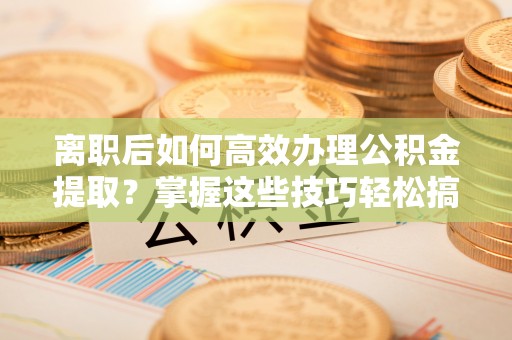 凯里离职后如何高效办理公积金提取？掌握这些技巧轻松搞定