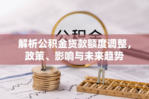 凯里解析公积金贷款额度调整，政策、影响与未来趋势