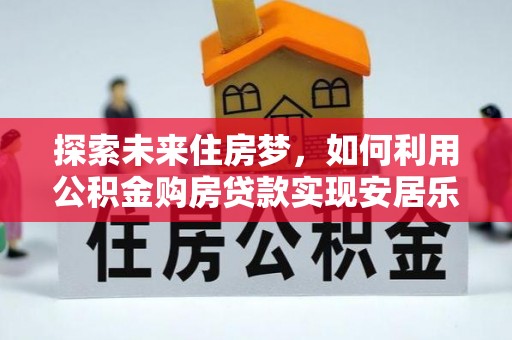 凯里探索未来住房梦，如何利用公积金购房贷款实现安居乐业