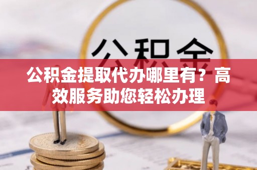 凯里公积金提取代办哪里有？高效服务助您轻松办理