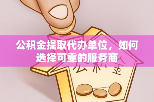 凯里公积金提取代办单位，如何选择可靠的服务商