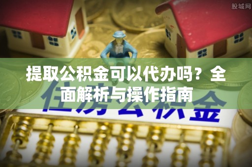 凯里提取公积金可以代办吗？全面解析与操作指南