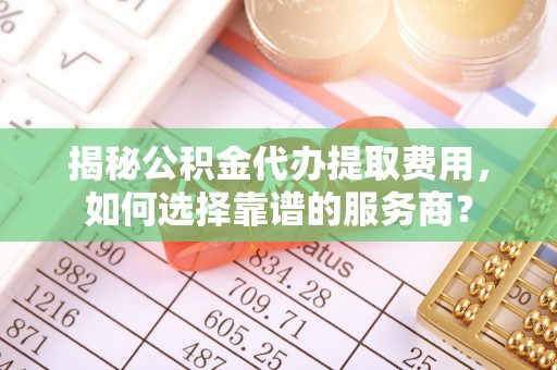 凯里揭秘公积金代办提取费用，如何选择靠谱的服务商？