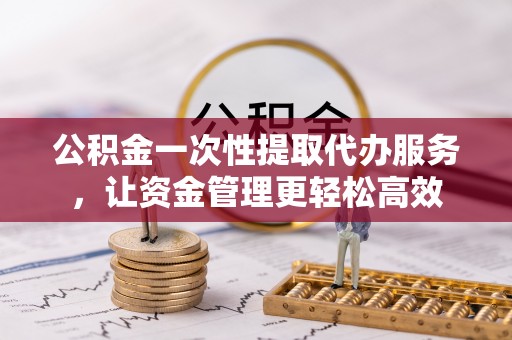 凯里公积金一次性提取代办服务，让资金管理更轻松高效