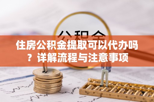凯里住房公积金提取可以代办吗？详解流程与注意事项