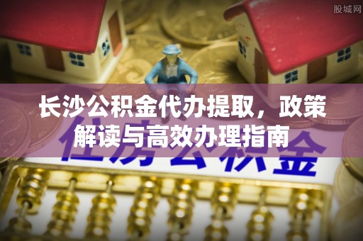 凯里长沙公积金代办提取，政策解读与高效办理指南
