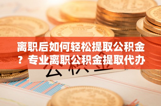 凯里离职后如何轻松提取公积金？专业离职公积金提取代办服务指南
