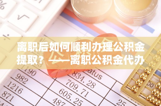 凯里离职后如何顺利办理公积金提取？——离职公积金代办提取全攻略