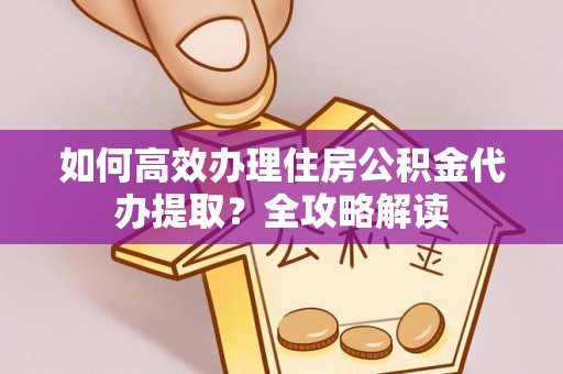 凯里如何高效办理住房公积金代办提取？全攻略解读