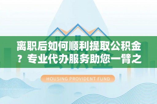 凯里离职后如何顺利提取公积金？专业代办服务助您一臂之力