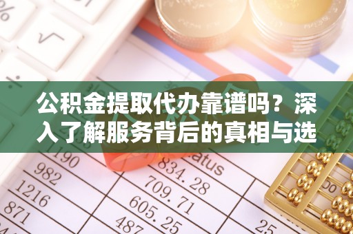 凯里公积金提取代办靠谱吗？深入了解服务背后的真相与选择指南