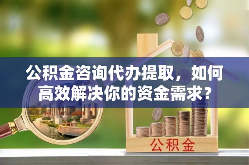 凯里公积金咨询代办提取，如何高效解决你的资金需求？