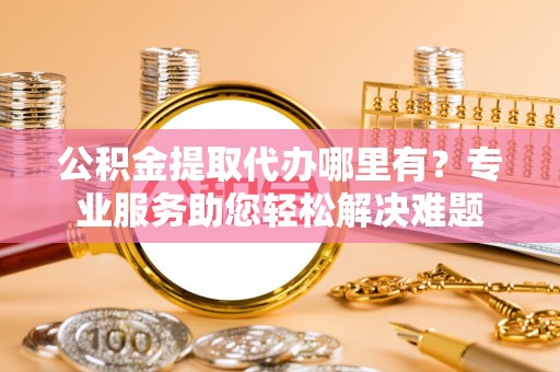 凯里公积金提取代办哪里有？专业服务助您轻松解决难题