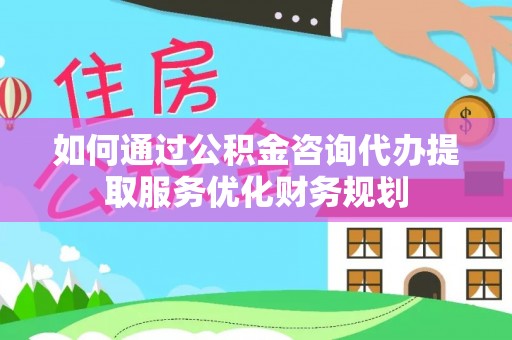 凯里如何通过公积金咨询代办提取服务优化财务规划