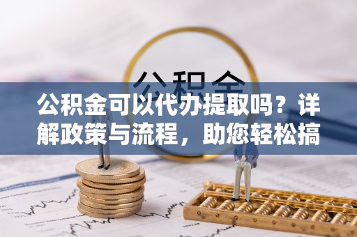 凯里公积金可以代办提取吗？详解政策与流程，助您轻松搞定！
