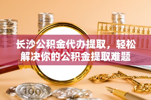 凯里长沙公积金代办提取，轻松解决你的公积金提取难题