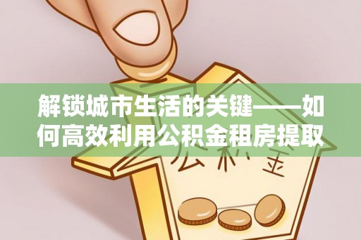 凯里解锁城市生活的关键——如何高效利用公积金租房提取实现居住自由