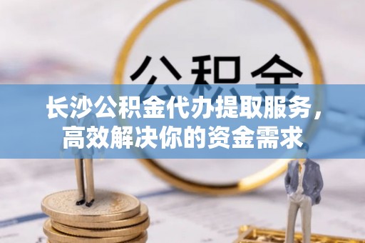 凯里长沙公积金代办提取服务，高效解决你的资金需求