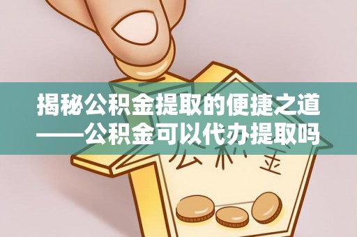 凯里揭秘公积金提取的便捷之道——公积金可以代办提取吗？