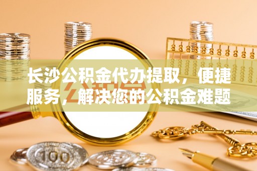 凯里长沙公积金代办提取，便捷服务，解决您的公积金难题