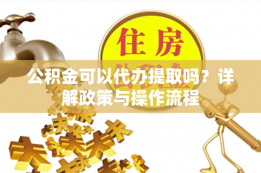 凯里公积金可以代办提取吗？详解政策与操作流程