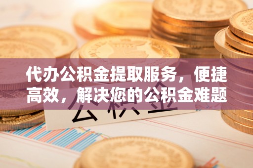 凯里代办公积金提取服务，便捷高效，解决您的公积金难题