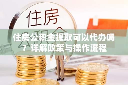 凯里住房公积金提取可以代办吗？详解政策与操作流程