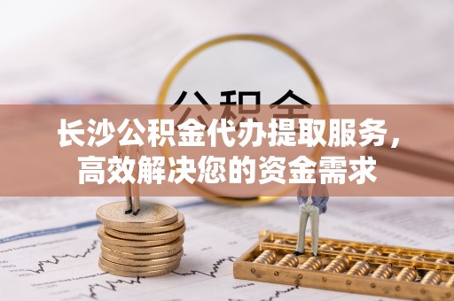 凯里长沙公积金代办提取服务，高效解决您的资金需求