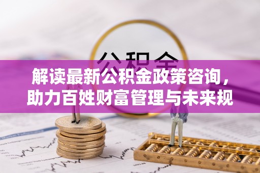 凯里解读最新公积金政策咨询，助力百姓财富管理与未来规划