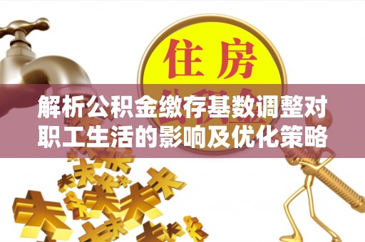 凯里解析公积金缴存基数调整对职工生活的影响及优化策略