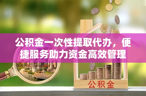 凯里公积金一次性提取代办，便捷服务助力资金高效管理