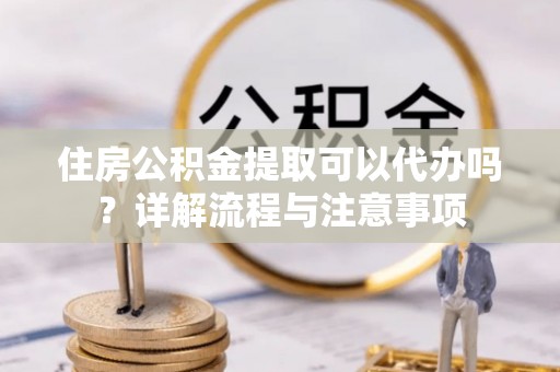 凯里住房公积金提取可以代办吗？详解流程与注意事项