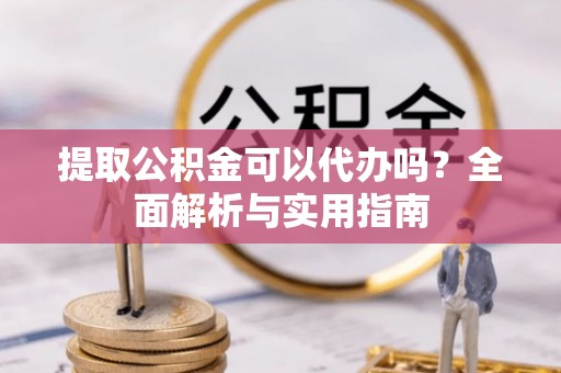 凯里提取公积金可以代办吗？全面解析与实用指南