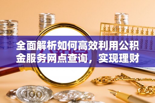凯里全面解析如何高效利用公积金服务网点查询，实现理财与生活优化