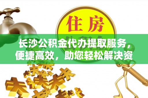 凯里长沙公积金代办提取服务，便捷高效，助您轻松解决资金需求