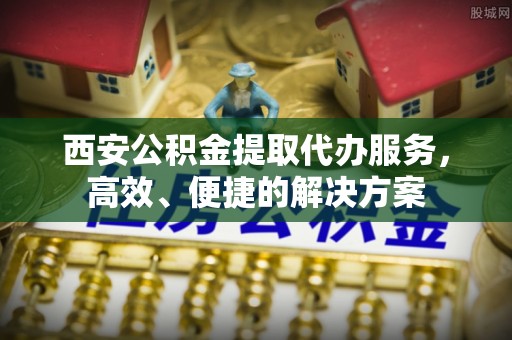 凯里西安公积金提取代办服务，高效、便捷的解决方案