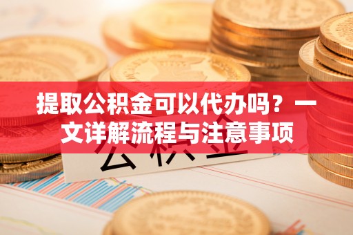 凯里提取公积金可以代办吗？一文详解流程与注意事项