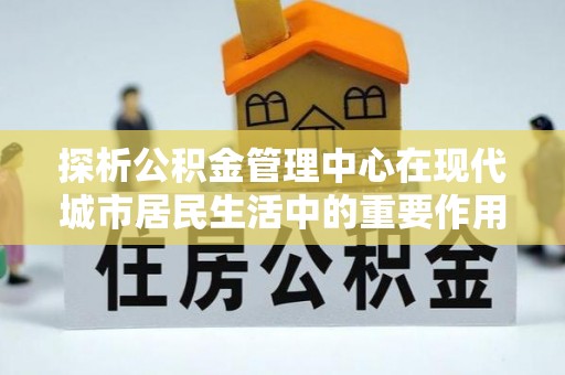 凯里探析公积金管理中心在现代城市居民生活中的重要作用