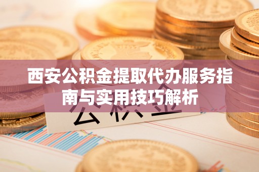 凯里西安公积金提取代办服务指南与实用技巧解析