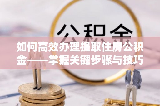 凯里如何高效办理提取住房公积金——掌握关键步骤与技巧