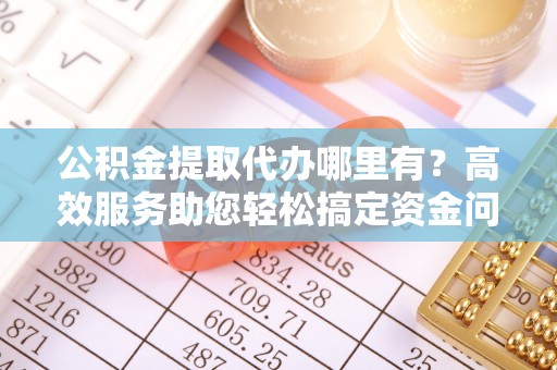 凯里公积金提取代办哪里有？高效服务助您轻松搞定资金问题