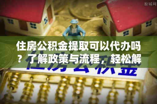 凯里住房公积金提取可以代办吗？了解政策与流程，轻松解决疑问