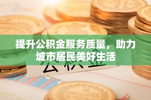凯里提升公积金服务质量，助力城市居民美好生活