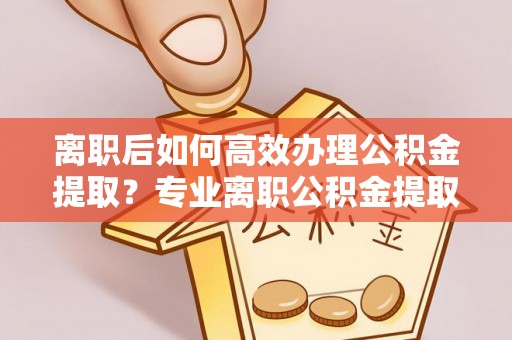 凯里离职后如何高效办理公积金提取？专业离职公积金提取代办服务指南