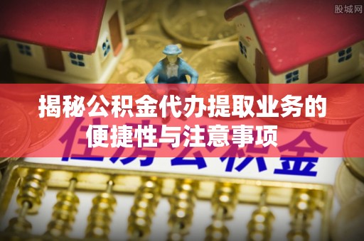 凯里揭秘公积金代办提取业务的便捷性与注意事项